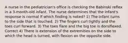 A nurse in the pediatrician's office is checking the Babinski reflex in a 3-month-old infant. The nurse determines that the infant's response is normal if which finding is noted? 1) The infant turns to the side that is touched. 2) The fingers curl tightly and the toes curl forward. 3) The toes flare and the big toe is dorsiflexed. Correct 4) There is extension of the extremities on the side to which the head is turned, with flexion on the opposite side.
