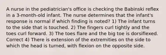 A nurse in the pediatrician's office is checking the Babinski reflex in a 3-month-old infant. The nurse determines that the infant's response is normal if which finding is noted? 1) The infant turns to the side that is touched. 2) The fingers curl tightly and the toes curl forward. 3) The toes flare and the big toe is dorsiflexed. Correct 4) There is extension of the extremities on the side to which the head is turned, with flexion on the opposite side.