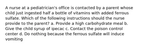 A nurse at a pediatrician's office is contacted by a parent whose child just ingested half a bottle of vitamins with added ferrous sulfate. Which of the following instructions should the nurse provide to the parent? a. Provide a high carbohydrate meal b. Give the child syrup of ipecac c. Contact the poison control center d. Do nothing because the ferrous sulfate will induce vomiting