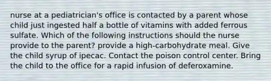 nurse at a pediatrician's office is contacted by a parent whose child just ingested half a bottle of vitamins with added ferrous sulfate. Which of the following instructions should the nurse provide to the parent? provide a high-carbohydrate meal. Give the child syrup of ipecac. Contact the poison control center. Bring the child to the office for a rapid infusion of deferoxamine.