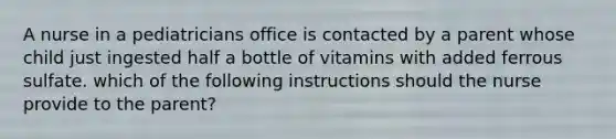 A nurse in a pediatricians office is contacted by a parent whose child just ingested half a bottle of vitamins with added ferrous sulfate. which of the following instructions should the nurse provide to the parent?