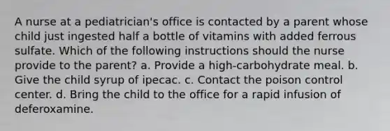 A nurse at a pediatrician's office is contacted by a parent whose child just ingested half a bottle of vitamins with added ferrous sulfate. Which of the following instructions should the nurse provide to the parent? a. Provide a high-carbohydrate meal. b. Give the child syrup of ipecac. c. Contact the poison control center. d. Bring the child to the office for a rapid infusion of deferoxamine.