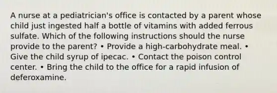 A nurse at a pediatrician's office is contacted by a parent whose child just ingested half a bottle of vitamins with added ferrous sulfate. Which of the following instructions should the nurse provide to the parent? • Provide a high-carbohydrate meal. • Give the child syrup of ipecac. • Contact the poison control center. • Bring the child to the office for a rapid infusion of deferoxamine.