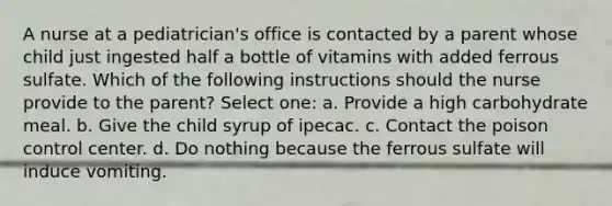 A nurse at a pediatrician's office is contacted by a parent whose child just ingested half a bottle of vitamins with added ferrous sulfate. Which of the following instructions should the nurse provide to the parent? Select one: a. Provide a high carbohydrate meal. b. Give the child syrup of ipecac. c. Contact the poison control center. d. Do nothing because the ferrous sulfate will induce vomiting.