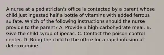 A nurse at a pediatrician's office is contacted by a parent whose child just ingested half a bottle of vitamins with added ferrous sulfate. Which of the following instructions should the nurse provide to the parent? A. Provide a high-carbohydrate meal. B. Give the child syrup of ipecac. C. Contact the poison control center. D. Bring the child to the office for a rapid infusion of deferoxamine.