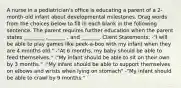 A nurse in a pediatrician's office is educating a parent of a 2-month-old infant about developmental milestones. Drag words from the choices below to fill in each blank in the following sentence. The parent requires further education when the parent states ________ ,_______ , and _______. Client Statements: -"I will be able to play games like peek-a-boo with my infant when they are 4 months old." -"At 6 months, my baby should be able to feed themselves." -"My infant should be able to sit on their own by 3 months." -"My infant should be able to support themselves on elbows and wrists when lying on stomach" -"My infant should be able to crawl by 9 months."