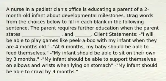 A nurse in a pediatrician's office is educating a parent of a 2-month-old infant about developmental milestones. Drag words from the choices below to fill in each blank in the following sentence. The parent requires further education when the parent states ________ ,_______ , and _______. Client Statements: -"I will be able to play games like peek-a-boo with my infant when they are 4 months old." -"At 6 months, my baby should be able to feed themselves." -"My infant should be able to sit on their own by 3 months." -"My infant should be able to support themselves on elbows and wrists when lying on stomach" -"My infant should be able to crawl by 9 months."