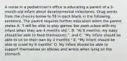 A nurse in a pediatrician's office is educating a parent of a 2-month-old infant about developmental milestones. Drag words from the choices below to fill in each blank in the following sentence. The parent requires further education when the parent states A. "I will be able to play games like peek-a-boo with my infant when they are 4 months old.", B. "At 6 months, my baby should be able to feed themselves.", and C. "My infant should be able to sit on their own by 3 months." E. "My infant should be able to crawl by 9 months" D. My infant should be able to support themselves on elbows and wrists when lying on the stomach