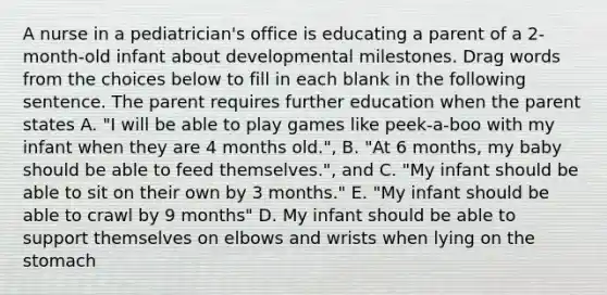 A nurse in a pediatrician's office is educating a parent of a 2-month-old infant about developmental milestones. Drag words from the choices below to fill in each blank in the following sentence. The parent requires further education when the parent states A. "I will be able to play games like peek-a-boo with my infant when they are 4 months old.", B. "At 6 months, my baby should be able to feed themselves.", and C. "My infant should be able to sit on their own by 3 months." E. "My infant should be able to crawl by 9 months" D. My infant should be able to support themselves on elbows and wrists when lying on the stomach