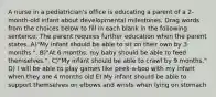 A nurse in a pediatrician's office is educating a parent of a 2-month-old infant about developmental milestones. Drag words from the choices below to fill in each blank in the following sentence. The parent requires further education when the parent states. A)"My infant should be able to sit on their own by 3 months.", B)"At 6 months, my baby should be able to feed themselves.". C)"My infant should be able to crawl by 9 months." D) I will be able to play games like peek-a-boo with my infant when they are 4 months old E) My infant should be able to support themselves on elbows and wrists when lying on stomach