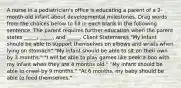 A nurse in a pediatrician's office is educating a parent of a 2-month-old infant about developmental milestones. Drag words from the choices below to fill in each blank in the following sentence. The parent requires further education when the parent states _____, _____, and _____. Client Statements "My infant should be able to support themselves on elbows and wrists when lying on stomach" "My infant should be able to sit on their own by 3 months." "I will be able to play games like peek-a-boo with my infant when they are 4 months old." "My infant should be able to crawl by 9 months." "At 6 months, my baby should be able to feed themselves."