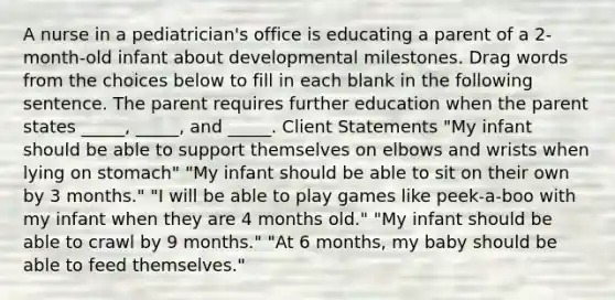 A nurse in a pediatrician's office is educating a parent of a 2-month-old infant about developmental milestones. Drag words from the choices below to fill in each blank in the following sentence. The parent requires further education when the parent states _____, _____, and _____. Client Statements "My infant should be able to support themselves on elbows and wrists when lying on stomach" "My infant should be able to sit on their own by 3 months." "I will be able to play games like peek-a-boo with my infant when they are 4 months old." "My infant should be able to crawl by 9 months." "At 6 months, my baby should be able to feed themselves."