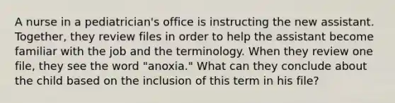 A nurse in a pediatrician's office is instructing the new assistant. Together, they review files in order to help the assistant become familiar with the job and the terminology. When they review one file, they see the word "anoxia." What can they conclude about the child based on the inclusion of this term in his file?