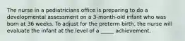 The nurse in a pediatricians office is preparing to do a developmental assessment on a 3-month-old infant who was born at 36 weeks. To adjust for the preterm birth, the nurse will evaluate the infant at the level of a _____ achievement.