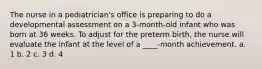 The nurse in a pediatrician's office is preparing to do a developmental assessment on a 3-month-old infant who was born at 36 weeks. To adjust for the preterm birth, the nurse will evaluate the infant at the level of a ____-month achievement. a. 1 b. 2 c. 3 d. 4