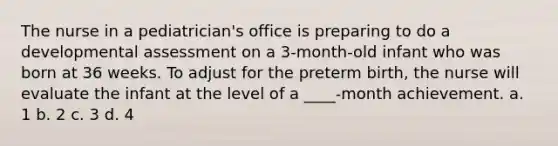 The nurse in a pediatrician's office is preparing to do a developmental assessment on a 3-month-old infant who was born at 36 weeks. To adjust for the preterm birth, the nurse will evaluate the infant at the level of a ____-month achievement. a. 1 b. 2 c. 3 d. 4