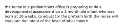 the nurse in a pediatricians office is preparing to do a developmental assessment on a 3 month old infant who was born at 36 weeks. to adjust for the preterm birth the nurse will evaluate the infant of the level of what month