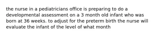 the nurse in a pediatricians office is preparing to do a developmental assessment on a 3 month old infant who was born at 36 weeks. to adjust for the preterm birth the nurse will evaluate the infant of the level of what month