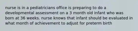 nurse is in a pediatricians office is preparing to do a developmental assessment on a 3 month old infant who was born at 36 weeks. nurse knows that infant should be evaluated in what month of achievement to adjust for preterm birth