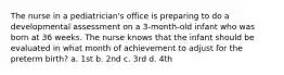 The nurse in a pediatrician's office is preparing to do a developmental assessment on a 3-month-old infant who was born at 36 weeks. The nurse knows that the infant should be evaluated in what month of achievement to adjust for the preterm birth? a. 1st b. 2nd c. 3rd d. 4th