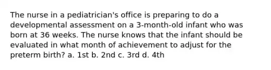 The nurse in a pediatrician's office is preparing to do a developmental assessment on a 3-month-old infant who was born at 36 weeks. The nurse knows that the infant should be evaluated in what month of achievement to adjust for the preterm birth? a. 1st b. 2nd c. 3rd d. 4th