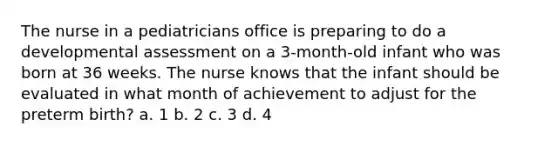 The nurse in a pediatricians office is preparing to do a developmental assessment on a 3-month-old infant who was born at 36 weeks. The nurse knows that the infant should be evaluated in what month of achievement to adjust for the preterm birth? a. 1 b. 2 c. 3 d. 4