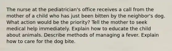 The nurse at the pediatrician's office receives a call from the mother of a child who has just been bitten by the neighbor's dog. What action would be the priority? Tell the mother to seek medical help immediately. Explain how to educate the child about animals. Describe methods of managing a fever. Explain how to care for the dog bite.