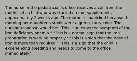 The nurse in the pediatrician's office receives a call from the mother of a child who was started on iron supplements approximately 2 weeks ago. The mother is panicked because this morning her daughter's stools were a green, tarry color. The nursing response would be: "This is an expected symptom of the iron deficiency anemia." "This is a normal sign that the iron preparation is working properly." "This is a sign that the dose of iron is more than required." "This is a sign that the child is experiencing bleeding and needs to come to the office immediately."