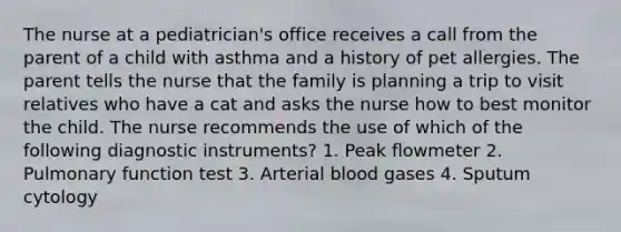 The nurse at a pediatrician's office receives a call from the parent of a child with asthma and a history of pet allergies. The parent tells the nurse that the family is planning a trip to visit relatives who have a cat and asks the nurse how to best monitor the child. The nurse recommends the use of which of the following diagnostic instruments? 1. Peak flowmeter 2. Pulmonary function test 3. Arterial blood gases 4. Sputum cytology