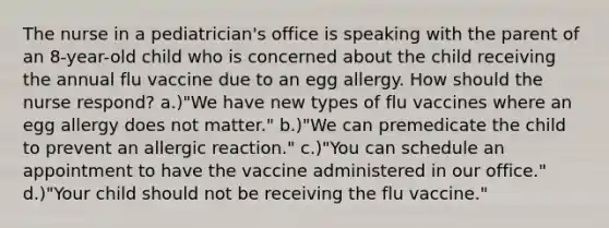 The nurse in a pediatrician's office is speaking with the parent of an 8-year-old child who is concerned about the child receiving the annual flu vaccine due to an egg allergy. How should the nurse respond? a.)"We have new types of flu vaccines where an egg allergy does not matter." b.)"We can premedicate the child to prevent an allergic reaction." c.)"You can schedule an appointment to have the vaccine administered in our office." d.)"Your child should not be receiving the flu vaccine."