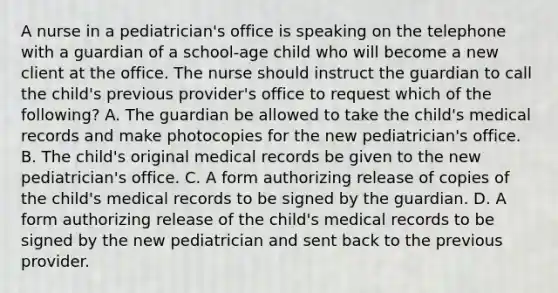 A nurse in a pediatrician's office is speaking on the telephone with a guardian of a school-age child who will become a new client at the office. The nurse should instruct the guardian to call the child's previous provider's office to request which of the following? A. The guardian be allowed to take the child's medical records and make photocopies for the new pediatrician's office. B. The child's original medical records be given to the new pediatrician's office. C. A form authorizing release of copies of the child's medical records to be signed by the guardian. D. A form authorizing release of the child's medical records to be signed by the new pediatrician and sent back to the previous provider.