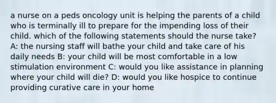 a nurse on a peds oncology unit is helping the parents of a child who is terminally ill to prepare for the impending loss of their child. which of the following statements should the nurse take? A: the nursing staff will bathe your child and take care of his daily needs B: your child will be most comfortable in a low stimulation environment C: would you like assistance in planning where your child will die? D: would you like hospice to continue providing curative care in your home