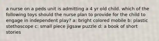 a nurse on a peds unit is admitting a 4 yr old child. which of the following toys should the nurse plan to provide for the child to engage in independent play? a: bright colored mobile b: plastic stethoscope c: small piece jigsaw puzzle d: a book of short stories