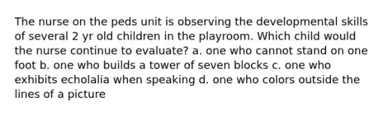 The nurse on the peds unit is observing the developmental skills of several 2 yr old children in the playroom. Which child would the nurse continue to evaluate? a. one who cannot stand on one foot b. one who builds a tower of seven blocks c. one who exhibits echolalia when speaking d. one who colors outside the lines of a picture