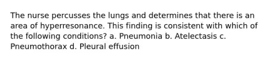 The nurse percusses the lungs and determines that there is an area of hyperresonance. This finding is consistent with which of the following conditions? a. Pneumonia b. Atelectasis c. Pneumothorax d. Pleural effusion