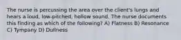 The nurse is percussing the area over the client's lungs and hears a loud, low-pitched, hollow sound. The nurse documents this finding as which of the following? A) Flatness B) Resonance C) Tympany D) Dullness