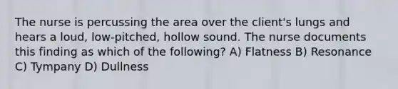 The nurse is percussing the area over the client's lungs and hears a loud, low-pitched, hollow sound. The nurse documents this finding as which of the following? A) Flatness B) Resonance C) Tympany D) Dullness