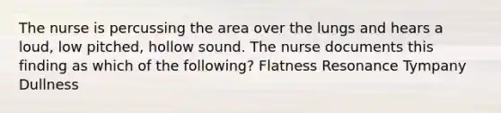 The nurse is percussing the area over the lungs and hears a loud, low pitched, hollow sound. The nurse documents this finding as which of the following? Flatness Resonance Tympany Dullness