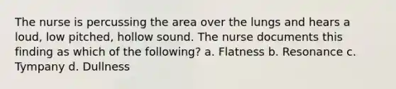 The nurse is percussing the area over the lungs and hears a loud, low pitched, hollow sound. The nurse documents this finding as which of the following? a. Flatness b. Resonance c. Tympany d. Dullness