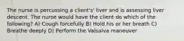 The nurse is percussing a client's' liver and is assessing liver descent. The nurse would have the client do which of the following? A) Cough forcefully B) Hold his or her breath C) Breathe deeply D) Perform the Valsalva maneuver