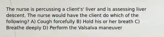 The nurse is percussing a client's' liver and is assessing liver descent. The nurse would have the client do which of the following? A) Cough forcefully B) Hold his or her breath C) Breathe deeply D) Perform the Valsalva maneuver