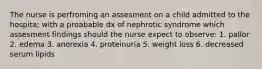 The nurse is perfroming an assesment on a child admitted to the hospita; with a proabable dx of nephrotic syndrome which assesment findings should the nurse expect to observe: 1. pallor 2. edema 3. anorexia 4. proteinuria 5. weight loss 6. decreased serum lipids