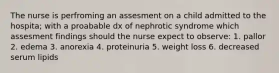 The nurse is perfroming an assesment on a child admitted to the hospita; with a proabable dx of nephrotic syndrome which assesment findings should the nurse expect to observe: 1. pallor 2. edema 3. anorexia 4. proteinuria 5. weight loss 6. decreased serum lipids