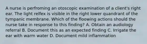 A nurse is perfroming an otoscopic examination of a client's right ear. The light relfex is visible in the right lower quandrant of the tympanic membrane. Which of the floowing actions should the nurse take in response to this finding? A. Obtain an audiology referral B. Document this as an expected finding C. Irrigate the ear with warm water D. Document mild inflammation