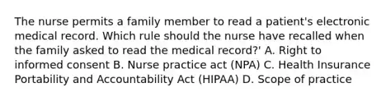 The nurse permits a family member to read a patient's electronic medical record. Which rule should the nurse have recalled when the family asked to read the medical record?' A. Right to informed consent B. Nurse practice act (NPA) C. Health Insurance Portability and Accountability Act (HIPAA) D. Scope of practice