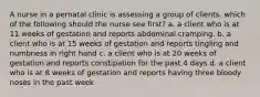 A nurse in a pernatal clinic is assessing a group of clients. which of the following should the nurse see first? a. a client who is at 11 weeks of gestation and reports abdominal cramping. b. a client who is at 15 weeks of gestation and reports tingling and numbness in right hand c. a client who is at 20 weeks of gestation and reports constipation for the past 4 days d. a client who is at 8 weeks of gestation and reports having three bloody noses in the past week