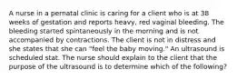 A nurse in a pernatal clinic is caring for a client who is at 38 weeks of gestation and reports heavy, red vaginal bleeding. The bleeding started spintaneously in the morning and is not accompanied by contractions. The client is not in distress and she states that she can "feel the baby moving." An ultrasound is scheduled stat. The nurse should explain to the client that the purpose of the ultrasound is to determine which of the following?