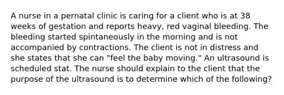 A nurse in a pernatal clinic is caring for a client who is at 38 weeks of gestation and reports heavy, red vaginal bleeding. The bleeding started spintaneously in the morning and is not accompanied by contractions. The client is not in distress and she states that she can "feel the baby moving." An ultrasound is scheduled stat. The nurse should explain to the client that the purpose of the ultrasound is to determine which of the following?