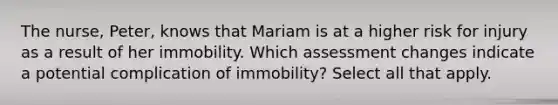 The nurse, Peter, knows that Mariam is at a higher risk for injury as a result of her immobility. Which assessment changes indicate a potential complication of immobility? Select all that apply.