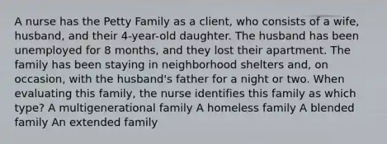 A nurse has the Petty Family as a client, who consists of a wife, husband, and their 4-year-old daughter. The husband has been unemployed for 8 months, and they lost their apartment. The family has been staying in neighborhood shelters and, on occasion, with the husband's father for a night or two. When evaluating this family, the nurse identifies this family as which type? A multigenerational family A homeless family A blended family An extended family